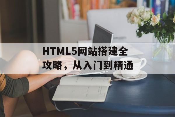 HTML5网站搭建全攻略,从入门到精通 HTML5网站搭建全攻略,从入门到精通