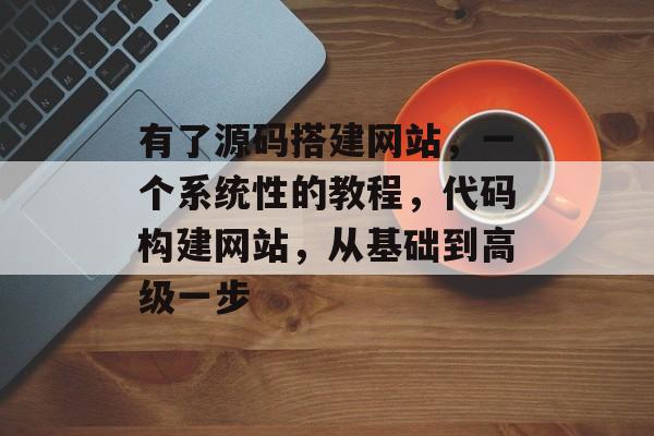 有了源码搭建网站,一个系统性的教程,代码构建网站,从基础到高级一步 有了源码搭建网站,一个系统性的教程,代码构建网站,从基础到高级一步