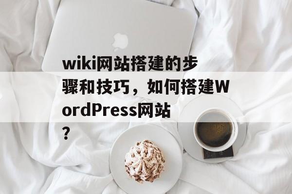 wiki网站搭建的步骤和技巧,如何搭建WordPress网站? wiki网站搭建的步骤和技巧,如何搭建WordPress网站?