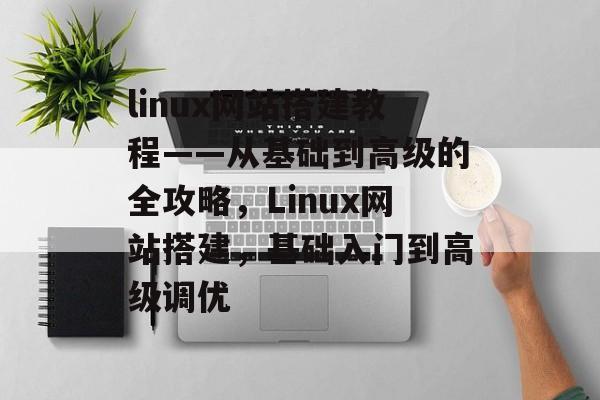 linux网站搭建教程——从基础到高级的全攻略,Linux网站搭建,基础入门到高级调优 linux网站搭建教程——从基础到高级的全攻略,Linux网站搭建,基础入门到高级调优