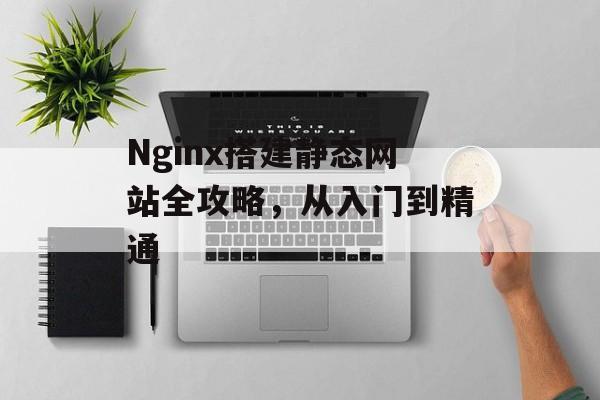 Nginx搭建静态网站全攻略,从入门到精通 Nginx搭建静态网站全攻略,从入门到精通
