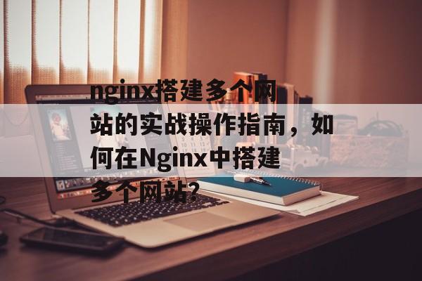 nginx搭建多个网站的实战操作指南，如何在Nginx中搭建多个网站？