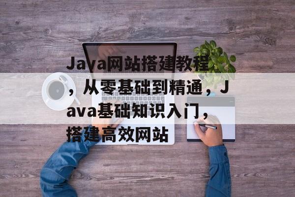 Java网站搭建教程,从零基础到精通,Java基础知识入门,搭建高效网站 Java网站搭建教程,从零基础到精通,Java基础知识入门,搭建高效网站