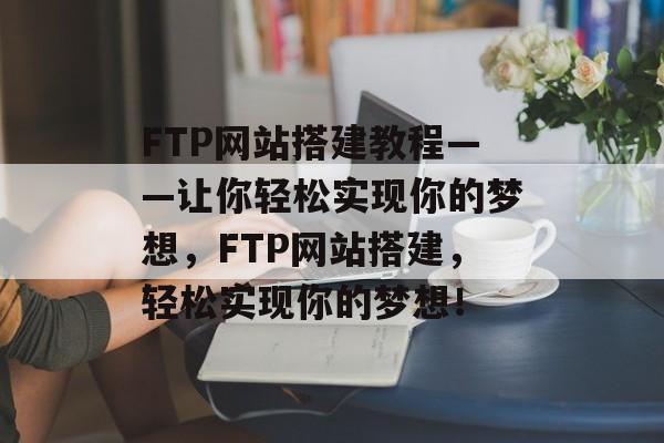 FTP网站搭建教程——让你轻松实现你的梦想,FTP网站搭建,轻松实现你的梦想! FTP网站搭建教程——让你轻松实现你的梦想,FTP网站搭建,轻松实现你的梦想!