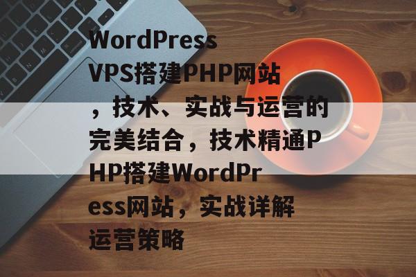 WordPress VPS搭建PHP网站,技术、实战与运营的完美结合,技术精通PHP搭建WordPress网站,实战详解运营策略 WordPress VPS搭建PHP网站,技术、实战与运营的完美结合,技术精通PHP搭建WordPress网站,实战详解运营策略