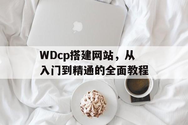 WDcp搭建网站,从入门到精通的全面教程 WDcp搭建网站,从入门到精通的全面教程