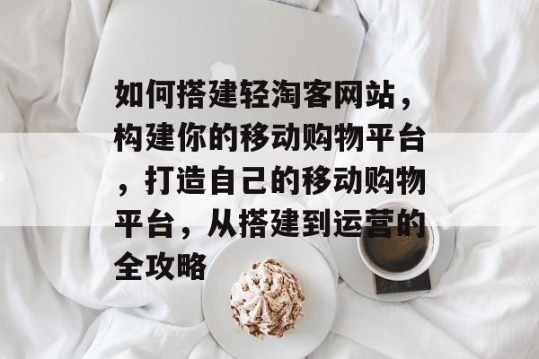 如何搭建轻淘客网站,构建你的移动购物平台,打造自己的移动购物平台,从搭建到运营的全攻略 如何搭建轻淘客网站,构建你的移动购物平台,打造自己的移动购物平台,从搭建到运营的全攻略
