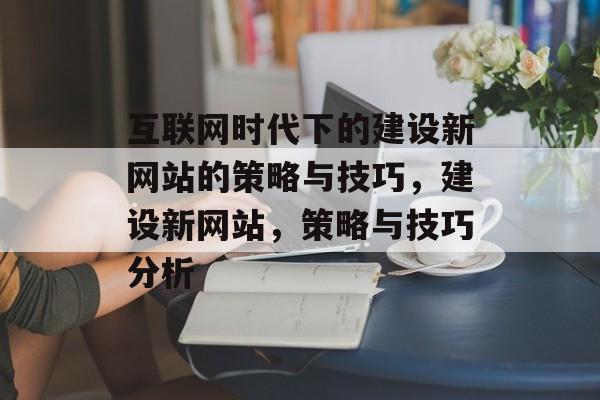 互联网时代下的建设新网站的策略与技巧,建设新网站,策略与技巧分析 互联网时代下的建设新网站的策略与技巧,建设新网站,策略与技巧分析