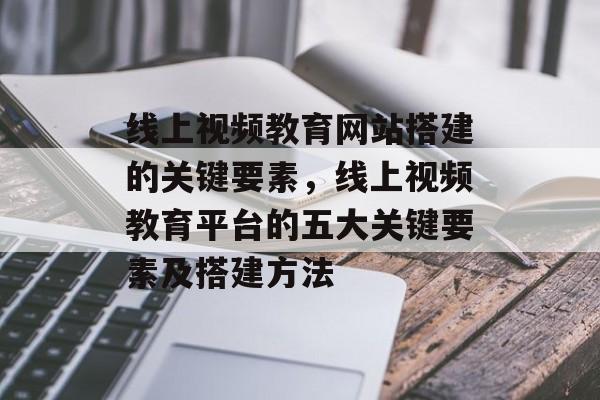 线上视频教育网站搭建的关键要素,线上视频教育平台的五大关键要素及搭建方法 线上视频教育网站搭建的关键要素,线上视频教育平台的五大关键要素及搭建方法