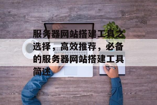 服务器网站搭建工具之选择,高效推荐,必备的服务器网站搭建工具简述 服务器网站搭建工具之选择,高效推荐,必备的服务器网站搭建工具简述
