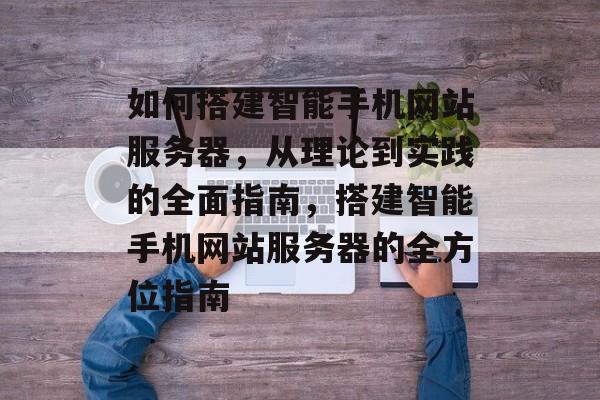 如何搭建智能手机网站服务器,从理论到实践的全面指南,搭建智能手机网站服务器的全方位指南 如何搭建智能手机网站服务器,从理论到实践的全面指南,搭建智能手机网站服务器的全方位指南