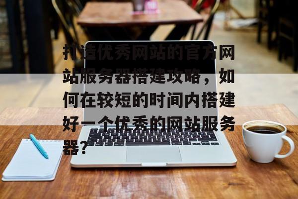 打造优秀网站的官方网站服务器搭建攻略,如何在较短的时间内搭建好一个优秀的网站服务器? 打造优秀网站的官方网站服务器搭建攻略,如何在较短的时间内搭建好一个优秀的网站服务器?
