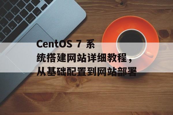 CentOS 7 系统搭建网站详细教程,从基础配置到网站部署 CentOS 7 系统搭建网站详细教程,从基础配置到网站部署