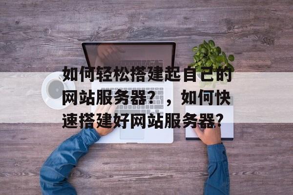 如何轻松搭建起自己的网站服务器?,如何快速搭建好网站服务器? 如何轻松搭建起自己的网站服务器?,如何快速搭建好网站服务器?