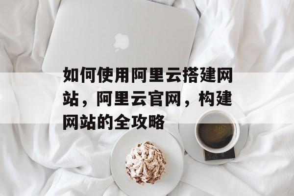 如何使用阿里云搭建网站,阿里云官网,构建网站的全攻略 如何使用阿里云搭建网站,阿里云官网,构建网站的全攻略