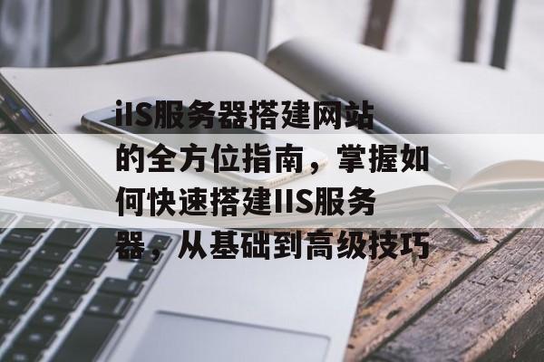 iIS服务器搭建网站的全方位指南,掌握如何快速搭建IIS服务器,从基础到高级技巧 iIS服务器搭建网站的全方位指南,掌握如何快速搭建IIS服务器,从基础到高级技巧