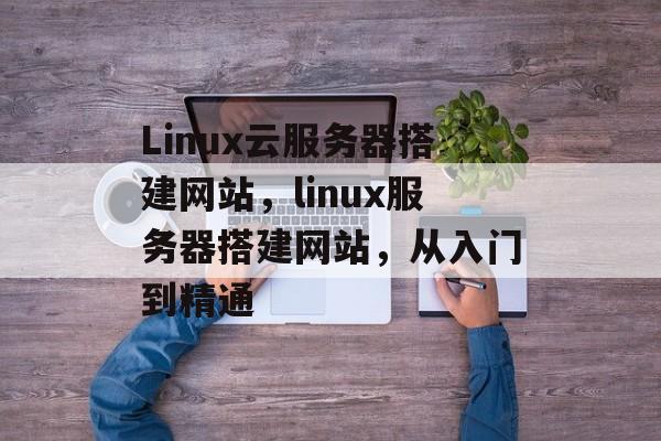 Linux云服务器搭建网站,linux服务器搭建网站,从入门到精通 Linux云服务器搭建网站,linux服务器搭建网站,从入门到精通