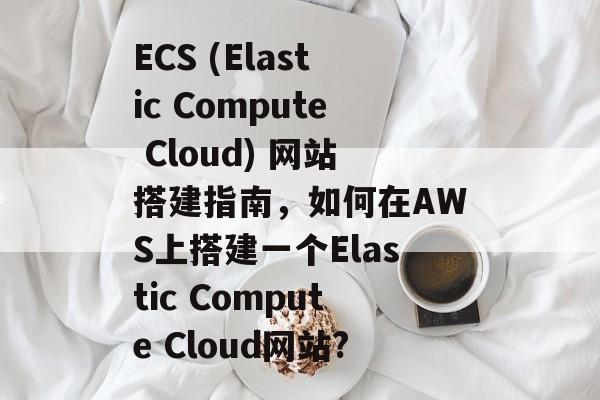 ECS (Elastic Compute Cloud) 网站搭建指南,如何在AWS上搭建一个Elastic Compute Cloud网站? ECS (Elastic Compute Cloud) 网站搭建指南,如何在AWS上搭建一个Elastic Compute Cloud网站?