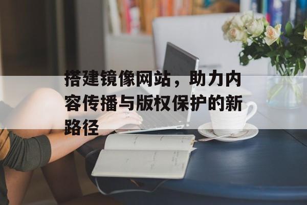 搭建镜像网站,助力内容传播与版权保护的新路径 搭建镜像网站,助力内容传播与版权保护的新路径