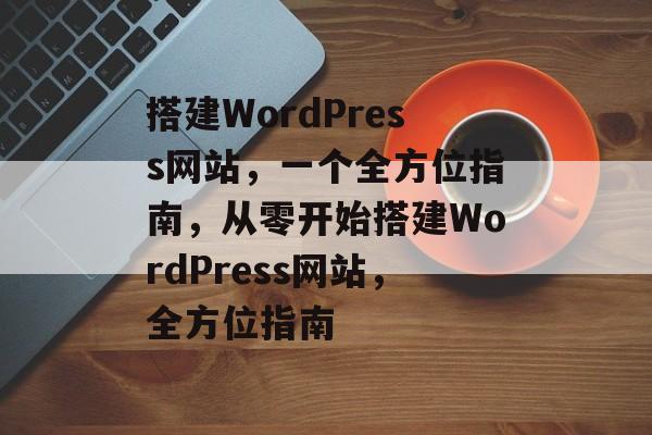 搭建WordPress网站,一个全方位指南,从零开始搭建WordPress网站,全方位指南 搭建WordPress网站,一个全方位指南,从零开始搭建WordPress网站,全方位指南