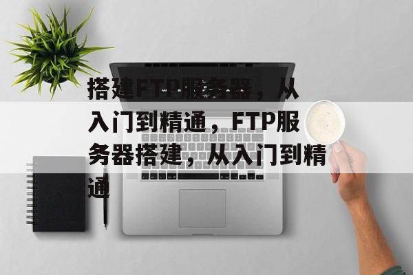 搭建FTP服务器，从入门到精通，FTP服务器搭建，从入门到精通