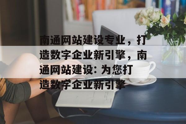 南通网站建设专业，打造数字企业新引擎，南通网站建设: 为您打造数字企业新引擎
