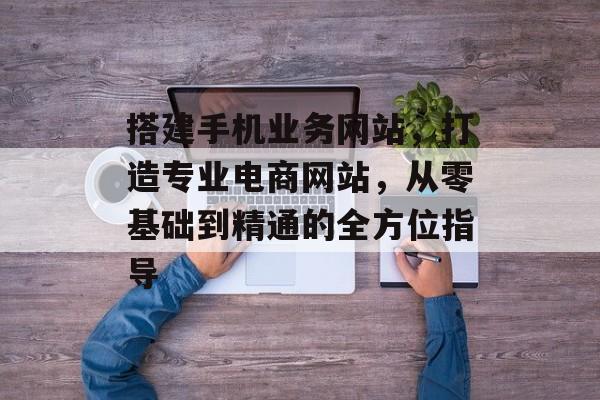 搭建手机业务网站,打造专业电商网站,从零基础到精通的全方位指导 搭建手机业务网站,打造专业电商网站,从零基础到精通的全方位指导