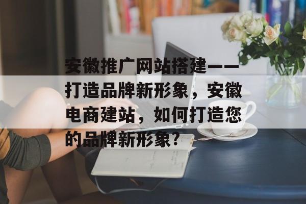 安徽推广网站搭建——打造品牌新形象,安徽电商建站,如何打造您的品牌新形象? 安徽推广网站搭建——打造品牌新形象,安徽电商建站,如何打造您的品牌新形象?