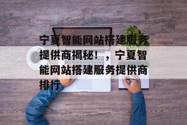 宁夏智能网站搭建服务提供商揭秘!,宁夏智能网站搭建服务提供商排行 宁夏智能网站搭建服务提供商揭秘!,宁夏智能网站搭建服务提供商排行
