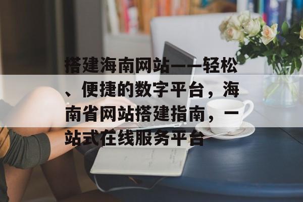 搭建海南网站——轻松、便捷的数字平台,海南省网站搭建指南,一站式在线服务平台 搭建海南网站——轻松、便捷的数字平台,海南省网站搭建指南,一站式在线服务平台