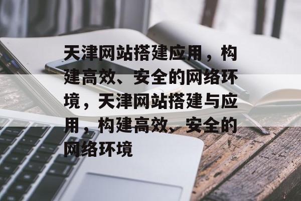 天津网站搭建应用,构建高效、安全的网络环境,天津网站搭建与应用,构建高效、安全的网络环境 天津网站搭建应用,构建高效、安全的网络环境,天津网站搭建与应用,构建高效、安全的网络环境
