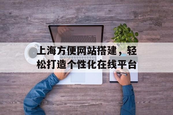 上海方便网站搭建,轻松打造个性化在线平台 上海方便网站搭建,轻松打造个性化在线平台