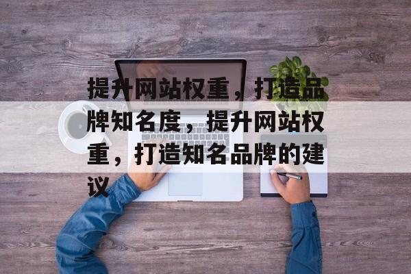 提升网站权重,打造品牌知名度,提升网站权重,打造知名品牌的建议 提升网站权重,打造品牌知名度,提升网站权重,打造知名品牌的建议