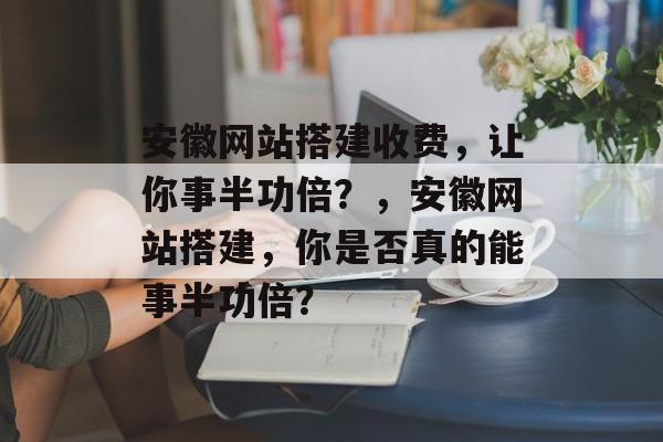 安徽网站搭建收费,让你事半功倍?,安徽网站搭建,你是否真的能事半功倍? 安徽网站搭建收费,让你事半功倍?,安徽网站搭建,你是否真的能事半功倍?