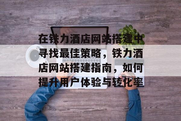 在铁力酒店网站搭建中寻找最佳策略,铁力酒店网站搭建指南,如何提升用户体验与转化率 在铁力酒店网站搭建中寻找最佳策略,铁力酒店网站搭建指南,如何提升用户体验与转化率