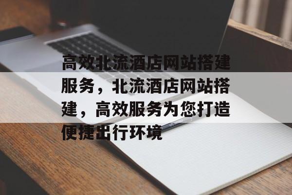 高效北流酒店网站搭建服务,北流酒店网站搭建,高效服务为您打造便捷出行环境 高效北流酒店网站搭建服务,北流酒店网站搭建,高效服务为您打造便捷出行环境