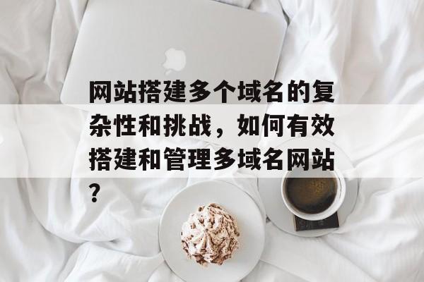 网站搭建多个域名的复杂性和挑战,如何有效搭建和管理多域名网站? 网站搭建多个域名的复杂性和挑战,如何有效搭建和管理多域名网站?