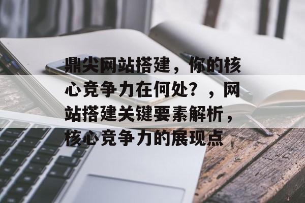鼎尖网站搭建,你的核心竞争力在何处?,网站搭建关键要素解析,核心竞争力的展现点 鼎尖网站搭建,你的核心竞争力在何处?,网站搭建关键要素解析,核心竞争力的展现点