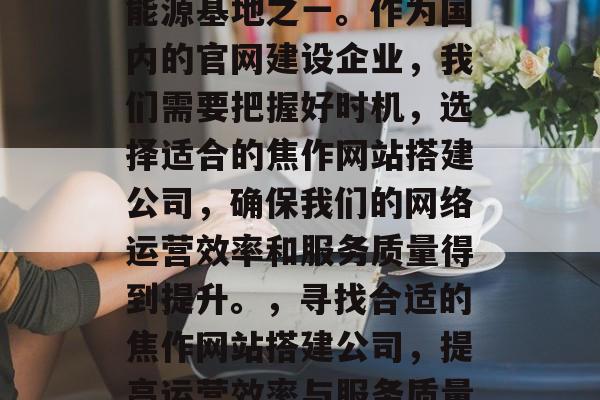 焦作是我们国家重要的能源基地之一。作为国内的官网建设企业,我们需要把握好时机,选择适合的焦作网站搭建公司,确保我们的网络运营效率和服务质量得到提升。,寻找合适的焦作网站搭建公司,提高运营效率与服务质量! 焦作是我们国家重要的能源基地之一。作为国内的官网建设企业,我们需要把握好时机,选择适合的焦作网站搭建公司,确保我们的网络运营效率和服务质量得到提升。,寻找合适的焦作网站搭建公司,提高运营效率与服务质量!