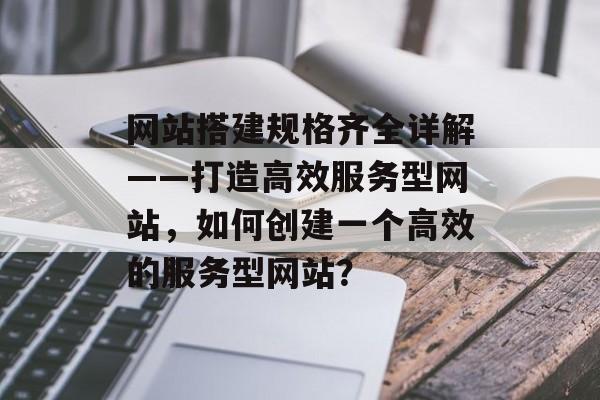网站搭建规格齐全详解——打造高效服务型网站，如何创建一个高效的服务型网站？