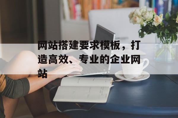网站搭建要求模板,打造高效、专业的企业网站 网站搭建要求模板,打造高效、专业的企业网站