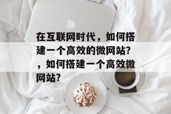 在互联网时代,如何搭建一个高效的微网站?,如何搭建一个高效微网站? 在互联网时代,如何搭建一个高效的微网站?,如何搭建一个高效微网站?
