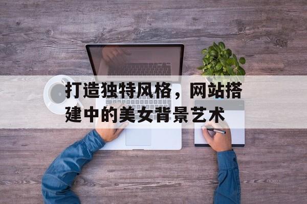 打造独特风格,网站搭建中的美女背景艺术 打造独特风格,网站搭建中的美女背景艺术