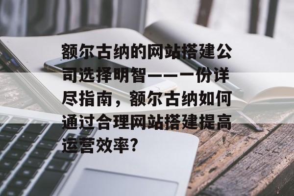 额尔古纳的网站搭建公司选择明智——一份详尽指南,额尔古纳如何通过合理网站搭建提高运营效率? 额尔古纳的网站搭建公司选择明智——一份详尽指南,额尔古纳如何通过合理网站搭建提高运营效率?