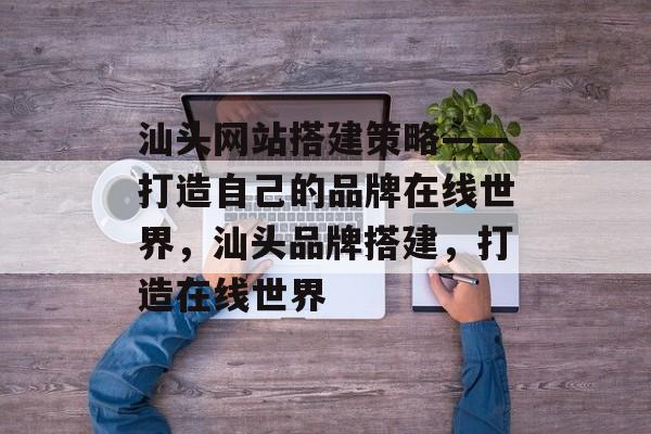 汕头网站搭建策略——打造自己的品牌在线世界，汕头品牌搭建，打造在线世界