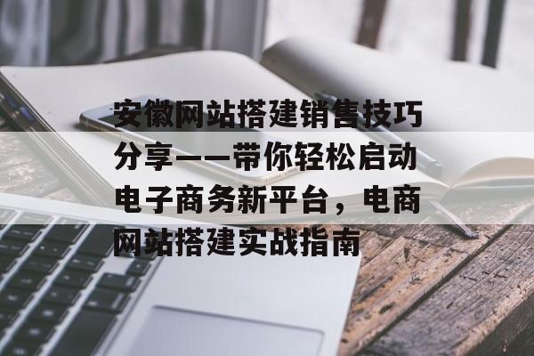 安徽网站搭建销售技巧分享——带你轻松启动电子商务新平台,电商网站搭建实战指南 安徽网站搭建销售技巧分享——带你轻松启动电子商务新平台,电商网站搭建实战指南