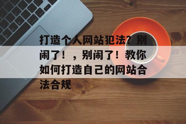 打造个人网站犯法?别闹了!,别闹了!教你如何打造自己的网站合法合规 打造个人网站犯法?别闹了!,别闹了!教你如何打造自己的网站合法合规