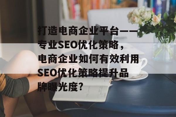 打造电商企业平台——专业SEO优化策略,电商企业如何有效利用SEO优化策略提升品牌曝光度? 打造电商企业平台——专业SEO优化策略,电商企业如何有效利用SEO优化策略提升品牌曝光度?