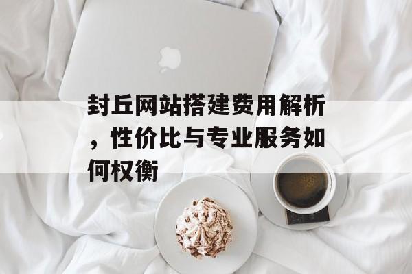 封丘网站搭建费用解析,性价比与专业服务如何权衡 封丘网站搭建费用解析,性价比与专业服务如何权衡