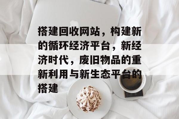 搭建回收网站，构建新的循环经济平台，新经济时代，废旧物品的重新利用与新生态平台的搭建